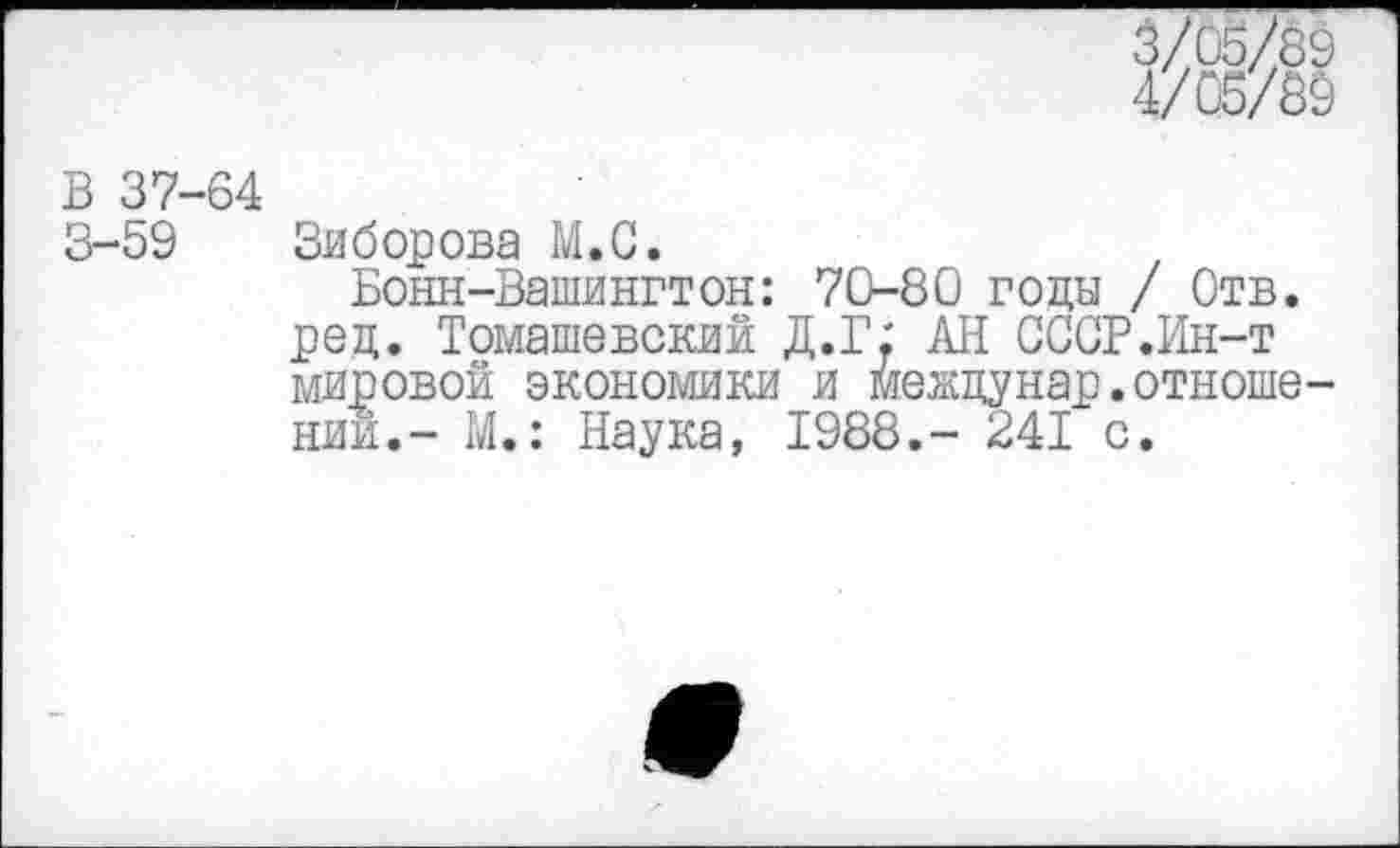 ﻿3/05/89
4/05/89
В 37-64
3-59 Зиборова М.С.
Бонн-Вашингтон: 70-80 годы / Отв. ред. Томашевский Д.Г.' АН СССР.Ин-т мировой экономики и междунар.отношении.- М.: Наука, 1988,- 241 с.